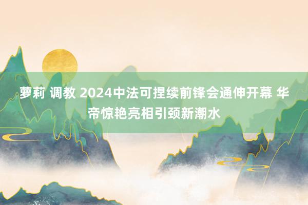 萝莉 调教 2024中法可捏续前锋会通伸开幕 华帝惊艳亮相引颈新潮水