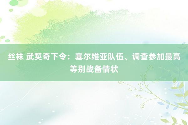 丝袜 武契奇下令：塞尔维亚队伍、调查参加最高等别战备情状