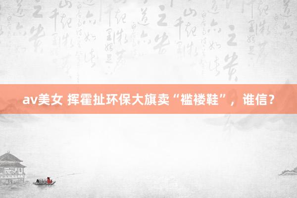 av美女 挥霍扯环保大旗卖“褴褛鞋”，谁信？