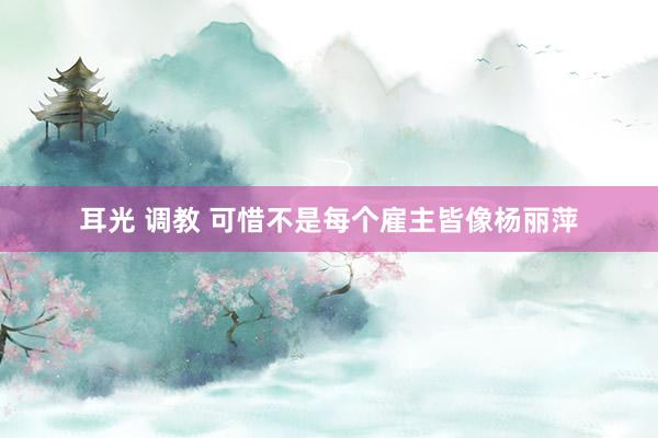 耳光 调教 可惜不是每个雇主皆像杨丽萍