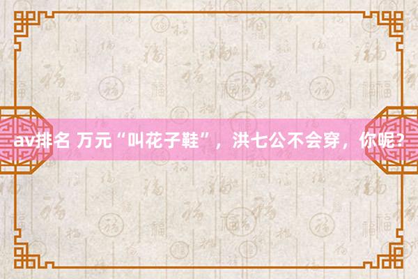 av排名 万元“叫花子鞋”，洪七公不会穿，你呢？