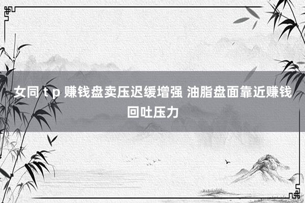 女同 t p 赚钱盘卖压迟缓增强 油脂盘面靠近赚钱回吐压力