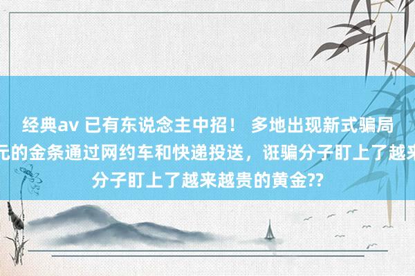经典av 已有东说念主中招！ 多地出现新式骗局：价值数十万元的金条通过网约车和快递投送，诳骗分子盯上了越来越贵的黄金??