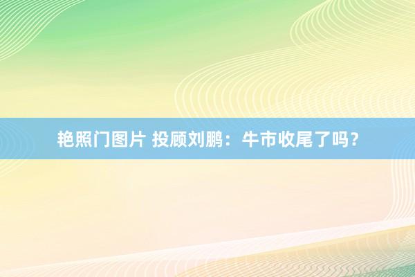 艳照门图片 投顾刘鹏：牛市收尾了吗？