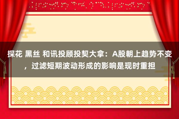 探花 黑丝 和讯投顾投契大拿：A股朝上趋势不变，过滤短期波动形成的影响是现时重担