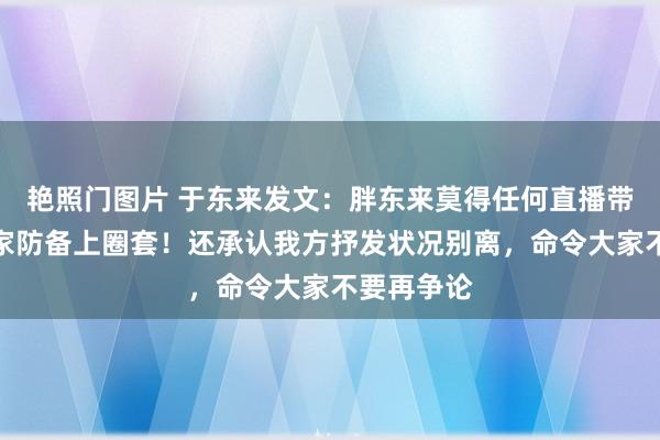 艳照门图片 于东来发文：胖东来莫得任何直播带货，请大家防备上圈套！还承认我方抒发状况别离，命令大家不要再争论