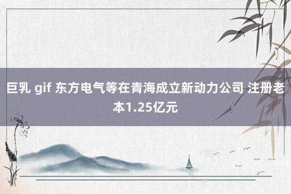 巨乳 gif 东方电气等在青海成立新动力公司 注册老本1.25亿元