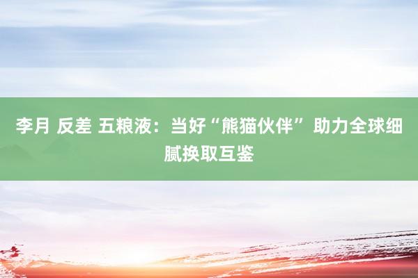 李月 反差 五粮液：当好“熊猫伙伴” 助力全球细腻换取互鉴