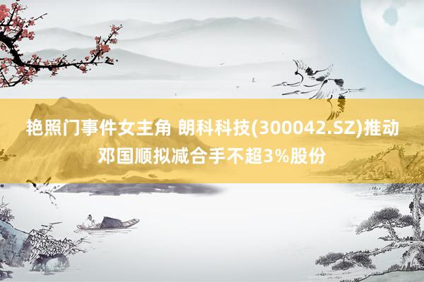 艳照门事件女主角 朗科科技(300042.SZ)推动邓国顺拟减合手不超3%股份