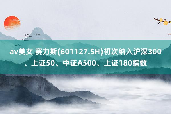 av美女 赛力斯(601127.SH)初次纳入沪深300、上证50、中证A500、上证180指数