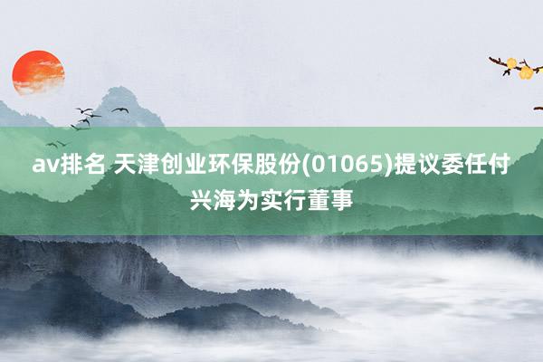 av排名 天津创业环保股份(01065)提议委任付兴海为实行董事