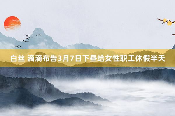 白丝 滴滴布告3月7日下昼给女性职工休假半天