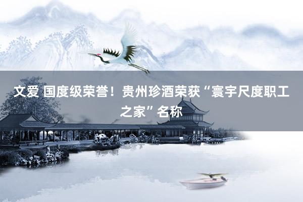 文爱 国度级荣誉！贵州珍酒荣获“寰宇尺度职工之家”名称