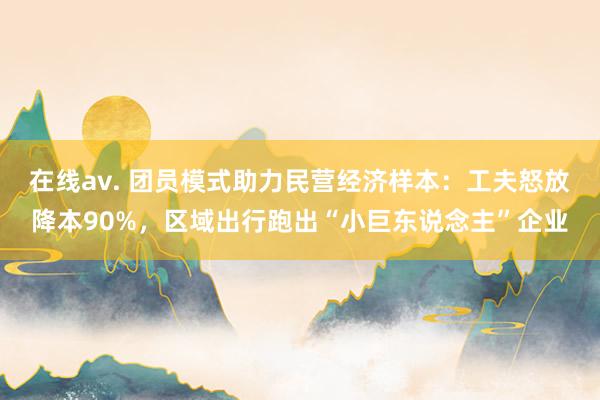在线av. 团员模式助力民营经济样本：工夫怒放降本90%，区域出行跑出“小巨东说念主”企业