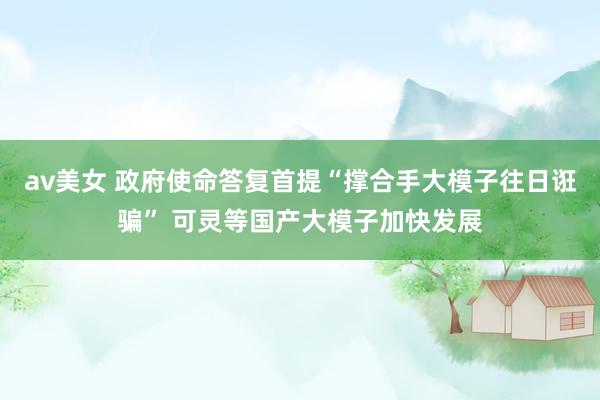 av美女 政府使命答复首提“撑合手大模子往日诳骗” 可灵等国产大模子加快发展