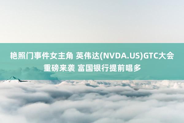 艳照门事件女主角 英伟达(NVDA.US)GTC大会重磅来袭 富国银行提前唱多