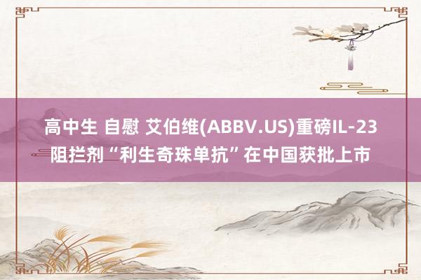高中生 自慰 艾伯维(ABBV.US)重磅IL-23阻拦剂“利生奇珠单抗”在中国获批上市