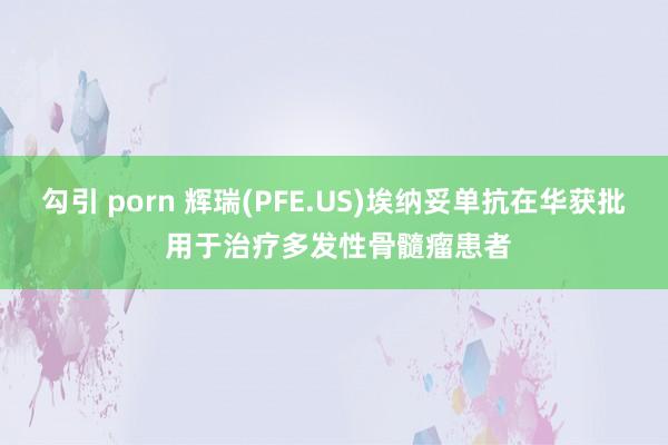勾引 porn 辉瑞(PFE.US)埃纳妥单抗在华获批 用于治疗多发性骨髓瘤患者