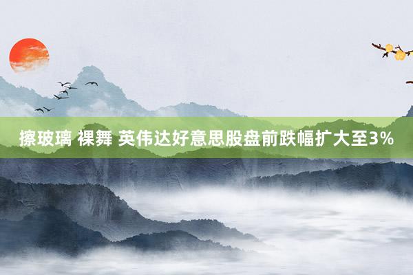 擦玻璃 裸舞 英伟达好意思股盘前跌幅扩大至3%