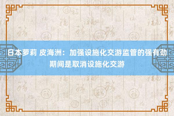 日本萝莉 皮海洲：加强设施化交游监管的强有劲期间是取消设施化交游