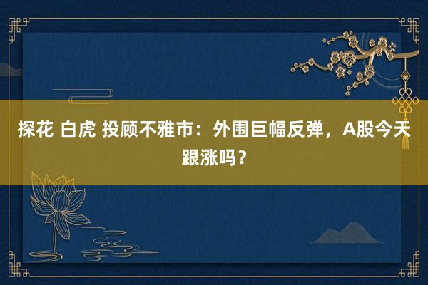 探花 白虎 投顾不雅市：外围巨幅反弹，A股今天跟涨吗？