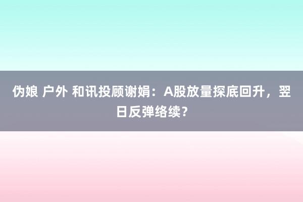 伪娘 户外 和讯投顾谢娟：A股放量探底回升，翌日反弹络续？